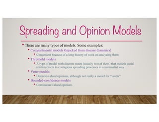 Spreading and Opinion Models
•There are many types of models. Some examples:
• Compartmental models (hijacked from disease dynamics)
• Convenient because of a long history of work on analyzing them
• Threshold models
• A type of model with discrete states (usually two of them) that models social
reinforcement in contagious spreading processes in a minimalist way
• Voter models
• Discrete-valued opinions, although not really a model for “voters”
• Bounded-confidence models
• Continuous-valued opinions
 