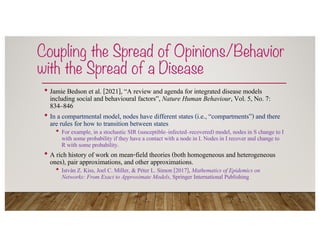 Coupling the Spread of Opinions/Behavior
with the Spread of a Disease
• Jamie Bedson et al. [2021], “A review and agenda for integrated disease models
including social and behavioural factors”, Nature Human Behaviour, Vol. 5, No. 7:
834–846
• In a compartmental model, nodes have different states (i.e., “compartments”) and there
are rules for how to transition between states
• For example, in a stochastic SIR (susceptible–infected–recovered) model, nodes in S change to I
with some probability if they have a contact with a node in I. Nodes in I recover and change to
R with some probability.
• A rich history of work on mean-field theories (both homogeneous and heterogeneous
ones), pair approximations, and other approximations.
• István Z. Kiss, Joel C. Miller, & Péter L. Simon [2017], Mathematics of Epidemics on
Networks: From Exact to Approximate Models, Springer International Publishing
 