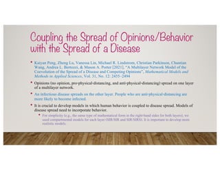 Coupling the Spread of Opinions/Behavior
with the Spread of a Disease
• Kaiyan Peng, Zheng Lu, Vanessa Lin, Michael R. Lindstrom, Christian Parkinson, Chuntian
Wang, Andrea L. Bertozzi, & Mason A. Porter [2021], “A Multilayer Network Model of the
Coevolution of the Spread of a Disease and Competing Opinions”, Mathematical Models and
Methods in Applied Sciences, Vol. 31, No. 12: 2455–2494
• Opinions (no opinion, pro-physical-distancing, and anti-physical-distancing) spread on one layer
of a multilayer network.
• An infectious disease spreads on the other layer. People who are anti-physical-distancing are
more likely to become infected.
• It is crucial to develop models in which human behavior is coupled to disease spread. Models of
disease spread need to incorporate behavior.
• For simplicity (e.g., the same type of mathematical form in the right-hand sides for both layers), we
used compartmental models for each layer (SIR/SIR and SIR/SIRS). It is important to develop more
realistic models.
 