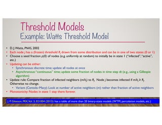 Threshold Models
Example: Watts Threshold Model
• D. J.Watts, PNAS, 2002
• Each node j has a (frozen) threshold Rj drawn from some distribution and can be in one of two states (0 or 1)
• Choose a seed fraction ρ(0) of nodes (e.g. uniformly at random) to initially be in state 1 (“infected”,“active”,
etc.)
• Updating can be either:
• Synchronous: discrete time; update all nodes at once
• Asynchronous:“continuous” time; update some fraction of nodes in time step dt (e.g., using a Gillespie
algorithm)
• Update rule: Compare fraction of infected neighbors (m/kj) to Rj. Node j becomes infected if m/kj ≥ Rj.
Otherwise no change.
• Variant (Centola–Macy): Look at number of active neighbors (m) rather than fraction of active neighbors
• Monotonicity: Nodes in state 1 stay there forever.
J. P. Gleeson, PRX,Vol. 3, 021004 (2013): has a table of more than 20 binary-state models (WTM, percolation models, etc.)
 