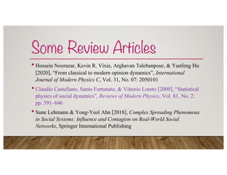 Some Review Articles
•Hossein Noorazar, Kevin R. Vixie, Arghavan Talebanpour, & Yunfeng Hu
[2020], “From classical to modern opinion dynamics”, International
Journal of Modern Physics C, Vol. 31, No. 07: 2050101
•Claudio Castellano, Santo Fortunato, & Vittorio Loreto [2009], “Statistical
physics of social dynamics”, Reviews of Modern Physics, Vol. 81, No. 2:
pp. 591–646
•Sune Lehmann & Yong-Yeol Ahn [2018], Complex Spreading Phenomena
in Social Systems: Influence and Contagion on Real-World Social
Networks, Springer International Publishing
 