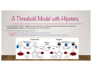 A Threshold Model with Hipsters
• J. S. Juul & MAP [2019], “ Hipsters on Networks: How a Minority Group of Individuals Can Lead to an
Antiestablishment Majority”, Physical Review E, Vol. 99: 022313
• WTM rules to adopt some product (A or B)
• Conformist node: Adopts majority opinion from local neighborhood
• Hipster node: Adopts minority opinion (from full network, like a best-seller list) from ! times ago
 