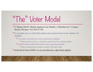 “The” Voter Model
• S. Redner [2019], “Reality Inspired Voter Models: A Mini-Review”, Comptes
Rendus Physique, Vol. 20:275–292
• In an update step, an individual updates their opinion based on the opinion of a
neighbor
• One choice: asynchronous versus synchronous updating
• Select a random node (e.g., uniformly at random) and then a random neighbor
• Another choice: node-based models versus edge-based models
• Select a random edge (or perhaps a random “discordant” edge)
• In Kureh & Porter (2020), we use asynchronous, edge-based updates.
 