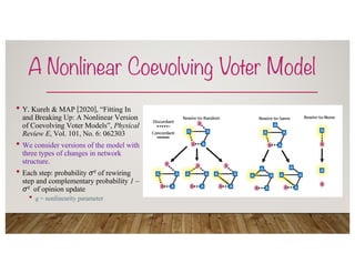A Nonlinear Coevolving Voter Model
• Y. Kureh & MAP [2020], “Fitting In
and Breaking Up: A Nonlinear Version
of Coevolving Voter Models”, Physical
Review E, Vol. 101, No. 6: 062303
• We consider versions of the model with
three types of changes in network
structure.
• Each step: probability !q of rewiring
step and complementary probability 1 –
!q of opinion update
• q = nonlinearity parameter
 