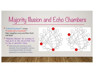Majority Illusion and Echo Chambers
• “Liberal Facebook” versus
“Conservative Facebook”:
http://graphics.wsj.com/blue-feed-
red-feed/
• “Majority illusion”: K. Lerman, X.
Yan, & X.-Z. Wu, PLoS ONE, Vol.
11, No. 2: e0147617 2016
• Such network structures form
naturally from homophily and are
exacerbated further by heated
arguments in contentious times.
 