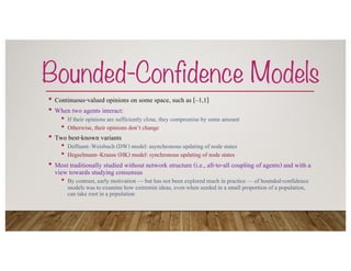 Bounded-Confidence Models
• Continuous-valued opinions on some space, such as [–1,1]
• When two agents interact:
• If their opinions are sufficiently close, they compromise by some amount
• Otherwise, their opinions don’t change
• Two best-known variants
• Deffuant–Weisbuch (DW) model: asynchronous updating of node states
• Hegselmann–Krause (HK) model: synchronous updating of node states
• Most traditionally studied without network structure (i.e., all-to-all coupling of agents) and with a
view towards studying consensus
• By contrast, early motivation — but has not been explored much in practice — of bounded-confidence
models was to examine how extremist ideas, even when seeded in a small proportion of a population,
can take root in a population
 