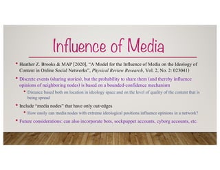 Influence of Media
• Heather Z. Brooks & MAP [2020], “A Model for the Influence of Media on the Ideology of
Content in Online Social Networks”, Physical Review Research, Vol. 2, No. 2: 023041)
• Discrete events (sharing stories), but the probability to share them (and thereby influence
opinions of neighboring nodes) is based on a bounded-confidence mechanism
• Distance based both on location in ideology space and on the level of quality of the content that is
being spread
• Include “media nodes” that have only out-edges
• How easily can media nodes with extreme ideological positions influence opinions in a network?
• Future considerations: can also incorporate bots, sockpuppet accounts, cyborg accounts, etc.
 