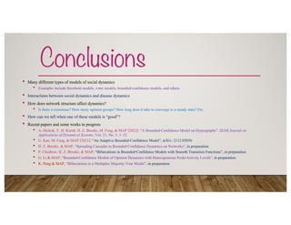 Conclusions
• Many different types of models of social dynamics
• Examples include threshold models, voter models, bounded-confidence models, and others.
• Interactions between social dynamics and disease dynamics
• How does network structure affect dynamics?
• Is there a consensus? How many opinion groups? How long does it take to converge to a steady state? Etc.
• How can we tell when one of these models is “good”?
• Recent papers and some works in progress
• A. Hickok, Y. H. Kureh, H. Z. Brooks, M. Feng, & MAP [2022]: “A Bounded-Confidence Model on Hypergraphs”, SIAM Journal on
Applications of Dynamical Systems, Vol. 21, No. 1: 1–32
• U. Kan, M. Feng, & MAP [2021]: “An Adaptive Bounded-Confidence Model”, arXiv: 2112.05856
• H. Z. Brooks & MAP, “Spreading Cascades in Bounded-Confidence Dynamics on Networks”, in preparation
• P. Chodrow, H. Z. Brooks, & MAP, “Bifurcations in Bounded-Confidence Models with Smooth Transition Functions”, in preparation
• G. Li & MAP, “Bounded-Confidence Models of Opinion Dynamics with Heterogeneous Node-Activity Levels”, in preparation
• K. Peng & MAP, “Bifurcations in a Multiplex Majority-Vote Model”, in preparation
 