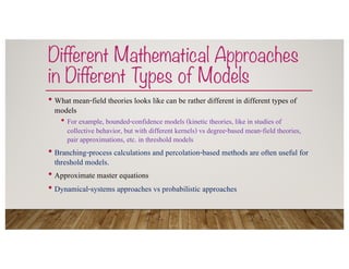 Different Mathematical Approaches
in Different Types of Models
• What mean-field theories looks like can be rather different in different types of
models
• For example, bounded-confidence models (kinetic theories, like in studies of
collective behavior, but with different kernels) vs degree-based mean-field theories,
pair approximations, etc. in threshold models
• Branching-process calculations and percolation-based methods are often useful for
threshold models.
• Approximate master equations
• Dynamical-systems approaches vs probabilistic approaches
 