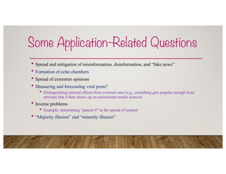 Some Application-Related Questions
• Spread and mitigation of misinformation, disinformation, and “fake news”
• Formation of echo chambers
• Spread of extremist opinions
• Measuring and forecasting viral posts?
• Distinguishing internal effects from external ones (e.g., something gets popular enough from
retweets that it then shows up on mainstream media sources)
• Inverse problems
• Example: determining “patient 0” in the spread of content
• “Majority illusion” and “minority illusion”
 