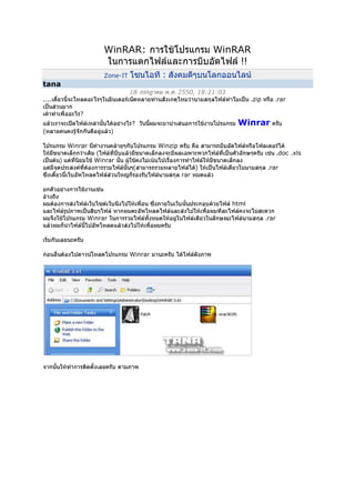 WinRAR: การใช้โปรแกรม WinRAR ในการแตกไฟล์และการบีบอัดไฟล์ !!<br />Zone-IT โซนไอที : สังคมดีๆบนโลกออนไลน์<br />tana<br />18 กรกฎาคม พ.ศ. 2550, 18:21:03<br />....เดี๋ยวนี้จะโหลดอะไรๆในอินเตอร์เน็ตหลายท่านสังเกตุไหมว่านามสกุลไฟล์ทำไมเป็น .zip หรือ .rar เป็นส่วนมากเค้าทำเพื่ออะไร? แล้วเราจะเปิดไฟล์เหล่านั้นได้อย่างไร?  วันนี้ผมจะมานำเสนอการใช้งานโปรแกรม Winrar ครับ(หลายคนคงรู้จักกันดีอยู่แล้ว)  โปรแกรม Winrar นี่ทำงานคล้ายๆกับโปรแกรม Winzip ครับ คือ สามารถบีบอัดไฟล์หรือโฟลเดอร์ได้ ให้มีขนาดเล็กกว่าเดิม (ไฟล์ที่บีบแล้วมีขนาดเล็กลงจะมีผลเฉพาะพวกไฟล์ที่เป็นตัวอักษรครับ เช่น .doc .xls เป็นต้น) แต่ที่นิยมใช้ Winrar นั้น ผู้ใช้คงไม่เน้นไปเรื่องการทำไฟล์ให้มีขนาดเล็กลง แต่มีจุดประสงค์ที่ต้องการรวมไฟล์นั้นๆ(สามารถรวมหลายไฟล์ได้) ให้เป็นไฟล์เดียวในนามสกุล .rarซึ่งเดี๋ยวนี้เว็บอัพโหลดไฟล์ส่วนใหญ่ก็รองรับไฟล์นามสกุล rar หมดแล้วยกตัวอย่างการใช้งานเช่น <br />อ้างถึง<br />ผมต้องการส่งไฟล์เว็บไซต์เว็บนึงไปให้เพื่อน ซึ่งภายในเว็บนั้นประกอบด้วยไฟล์ html และไฟล์รูปภาพเป็นสิบๆไฟล์ หากผมตะอัพโหลดไฟล์และส่งไปให้เพื่อผมทีละไฟล์คงจะไม่สะดวก ผมจึงใช้โปรแกรม Winrar ในการรวมไฟล์ทั้งหมดให้อยู่ในไฟล์เดียวในลักษณะไฟล์นามสกุล .rar แล้วผมก็นำไฟล์นี้ไปอัพโหลดแล้วส่งไปให้เพื่อผมครับ<br />เริ่มกันเลยนะครับก่อนอื่นต้องไปดาวน์โหลดโปรแกรม Winrar มานะครับ ได้ไฟล์ดังภาพจากนั้นให้ทำการติดตั้งเลยครับ ตามภาพตอนนี้ติดตั้งโปรแกรมเสร็จแล้วนะครับ ขั้นต่อไปเป็นการทำการ Patch โดยให้ก๊อปไฟล์ patch ไปวางในโฟลเดอร์ของโปรแกรมที่เราติดตั้งไปครับมาถึงตอนนี้เป็นอันเสร็จสิ้นเรื่องการเตรียมโปรแกรมนะครับลองเข้ามาในโปรแกรมหน้าตาหลักของโปรแกรมเป็นแบบนี้ครับส่วนใหญ่แล้วจะไม่ค่อยได้ใช้หน้าหลักของโปรแกรมเท่าไหร่ เพราะเราจะใช้จากเมนูคลิกขวาครับลองทดสอบคลิกขวาที่ไฟล์ใดๆไฟล์นึงครับจะพบกับเมนูของโปรแกรม Winrar ส่วนนี้แหล่ะครับที่เราใช้ประจำ................ต่อไปนี้จะเป็นการสาธิตการบีบอัดไฟล์หรือการรวมไฟล์นะครับการบีบอัดนั้นเราสามารถบีบได้ทั้งเป็นไฟล์เดี่ยวๆหรือบีบเป็นโฟลเดอร์เลยก็ได้ครับ  ในตัวอย่างนี้ผมจะบีบทั้งโฟลเดอร์นะครับโดยให้ทำการคลิกขวาโฟลเดอร์นั้นๆแล้วเลือกตามภาพเลยครับโปรแกรมกำลังบีบอัดครับเมื่อบีบอัดเสร็จแล้วเพียงเท่านี้เราก็จะได้ไฟล์ใหม่ที่เป็นามสกุล .rar ครับการสร้างไฟล์ด้านบนนั้นเป็นการสร้างแบบเร็วๆครับ โดยไม่มีออฟชั่นไรเพิ่มเติมแต่ผมจะมาบอกวิธีการใส่ลูกเล่นเพิ่มเติมให้ครับ เช่น การไฟล์พาสเวิดให้ไฟล์ rar หรือการแบบไฟล์ rar เป็น part ย่อยๆโดยวิธีการทำนั้นก็ให้คลิกขวาที่ไฟล์หรือโฟลเดอร์ที่ต้องการบีบอัดครับ  แล้วเลือกตามภาพจะได้หากจะใส่พาสเวิร์ดให้เข้ามาตามรูปครับเป็นอันเสร็จสิ้นการใส่พาสเวิร์ดครับจากนั้นก็คลิก OK เพื่อทำการเริ่มสร้างเลยครับได้ไฟล์ที่สร้างใหม่แล้วครับ...การแตกไฟล์ rar หรือไฟล์ zip ด้วย Winrarยกตัวอย่างไฟล์นี้นะครับให้คลิกขวาที่ไฟล์แล้วทำตามภาพ เลยครับเสร็จแล้วครับ.....หากว่าไฟล์ที่ต้องการจะแตกนั้นเป็นไฟล์ที่มีการแบ่งเป็น Part ย่อยไว้อย่างเช่นแบบนี้ครับวิธีการแตกก็ไม่ยากครับเพียงคลิกขวาที่ไฟล์แรกของทั้งหมด แล้วเลือกแตกไฟล์ตามปกติได้เลยครับ<br />