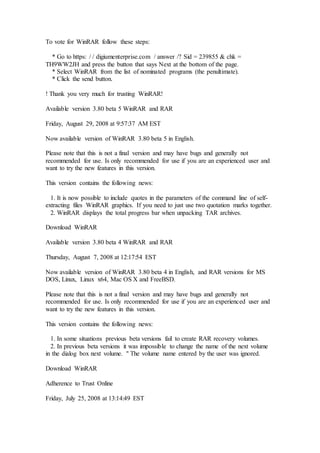 To vote for WinRAR follow these steps:
* Go to https: / / digiumenterprise.com / answer /? Sid = 239855 & chk =
TH9WW2JH and press the button that says Next at the bottom of the page.
* Select WinRAR from the list of nominated programs (the penultimate).
* Click the send button.
! Thank you very much for trusting WinRAR!
Available version 3.80 beta 5 WinRAR and RAR
Friday, August 29, 2008 at 9:57:37 AM EST
Now available version of WinRAR 3.80 beta 5 in English.
Please note that this is not a final version and may have bugs and generally not
recommended for use. Is only recommended for use if you are an experienced user and
want to try the new features in this version.
This version contains the following news:
1. It is now possible to include quotes in the parameters of the command line of self-
extracting files WinRAR graphics. If you need to just use two quotation marks together.
2. WinRAR displays the total progress bar when unpacking TAR archives.
Download WinRAR
Available version 3.80 beta 4 WinRAR and RAR
Thursday, August 7, 2008 at 12:17:54 EST
Now available version of WinRAR 3.80 beta 4 in English, and RAR versions for MS
DOS, Linux, Linux x64, Mac OS X and FreeBSD.
Please note that this is not a final version and may have bugs and generally not
recommended for use. Is only recommended for use if you are an experienced user and
want to try the new features in this version.
This version contains the following news:
1. In some situations previous beta versions fail to create RAR recovery volumes.
2. In previous beta versions it was impossible to change the name of the next volume
in the dialog box next volume. " The volume name entered by the user was ignored.
Download WinRAR
Adherence to Trust Online
Friday, July 25, 2008 at 13:14:49 EST
 