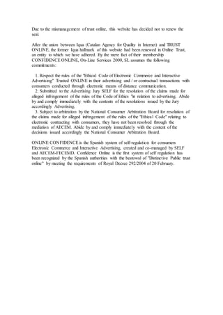 Due to the mismanagement of trust online, this website has decided not to renew the
seal.
After the union between Iqua (Catalan Agency for Quality in Internet) and TRUST
ONLINE, the former Iqua hallmark of this website had been renewed in Online Trust,
an entity to which we have adhered. By the mere fact of their membership
CONFIDENCE ONLINE, On-Line Services 2000, SL assumes the following
commitments:
1. Respect the rules of the "Ethical Code of Electronic Commerce and Interactive
Advertising" Trusted ONLINE in their advertising and / or contractual transactions with
consumers conducted through electronic means of distance communication.
2. Submitted to the Advertising Jury SELF for the resolution of the claims made for
alleged infringement of the rules of the Code of Ethics "in relation to advertising. Abide
by and comply immediately with the contents of the resolutions issued by the Jury
accordingly Advertising.
3. Subject to arbitration by the National Consumer Arbitration Board for resolution of
the claims made for alleged infringement of the rules of the "Ethical Code" relating to
electronic contracting with consumers, they have not been resolved through the
mediation of AECEM. Abide by and comply immediately with the content of the
decisions issued accordingly the National Consumer Arbitration Board.
ONLINE CONFIDENCE is the Spanish system of self-regulation for consumers
Electronic Commerce and Interactive Advertising, created and co-managed by SELF
and AECEM-FECEMD. Confidence Online is the first system of self regulation has
been recognized by the Spanish authorities with the bestowal of "Distinctive Public trust
online" by meeting the requirements of Royal Decree 292/2004 of 20 February.
 
