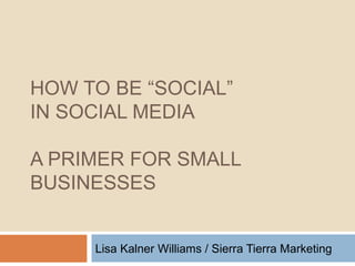 HOW TO BE “SOCIAL”  IN SOCIAL MEDIA A PRIMER FOR SMALL BUSINESSES Lisa Kalner Williams / Sierra Tierra Marketing 