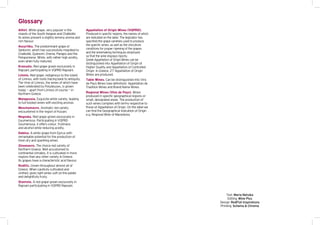 Glossary
Athiri. White grape, very popular in the
islands of the South Aegean and Chalkidiki.
Its wines present a slightly lemony aroma and
rich flavour.
Assyrtiko. The predominant grape of
Santorini, which has successfully migrated to
Chalkidiki, Epanomi, Drama, Pangeo and the
Peloponnese. White, with rather high acidity,
even when fully matured.
Krassato. Red grape grown exclusively in
Rapsani, participating in VQPRD Rapsani.
Limnio. Red grape, indigenous to the island
of Limnos, with roots tracing back to antiquity.
The Vine of Limnos, the wines of which have
been celebrated by Polydeuces, is grown
today – apart from Limnos of course – in
Northern Greece.
Malagousia. Exquisite white variety, leading
to full-bodied wines with exciting aromas.
Moschomavro. Aromatic red variety
encountered in the region of Kozani.
Negoska. Red grape grown exclusively in
Goumenissa. Participating in VQPRD
Goumenissa, it offers colour, fruitiness
and alcohol while reducing acidity.
Debina. A white grape from Epirus with
remarkable potential for the production of
fresh dry and sparkling wines.
Xinomavro. The choice red variety of
Northern Greece. Well accustomed to
continental climates, it is cultivated in more
regions than any other variety in Greece.
Its grapes have a characteristic acid flavour.
Roditis. Grown throughout almost all of
Greece. When carefully cultivated and
vinified, gives light wines soft on the palate
and delightfully fruity.
Stavroto. A red grape grown exclusively in
Rapsani participating in VQPRD Rapsani.
Appellation of Origin Wines (VQPRD).
Produced in specific regions, the names of which
are indicated on the label. The legislator has
specified the grape varieties used to produce
the specific wines, as well as the viticulture
conditions for proper ripening of the grapes
and the winemaking techniques employed
so that the wine displays tipicity.
Greek Appellation of Origin Wines can be
distinguished into Appellation of Origin of
Higher Quality and Appellation of Controlled
Origin. In Greece, 27 Appellation of Origin
Wines are produced.
Table Wines. Can be distinguished into Vins
de Pays Wines (see definition), Appellation de
Tradition Wines and Brand Name Wines.
Regional Wines (Vins de Pays). Wines
produced in specific geographical regions or
small, designated areas. The production of
such wines complies with terms respective to
those of Appellation of Origin. On the label we
can find the Geographical Indication of Origin
e.g. Regional Wine of Macedonia.
Text: Maria Netsika
Editing: Wine Plus
Design: RedFish Inspirations
Printing: Schema & Chroma
 