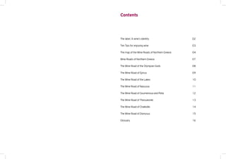 Contents
The label. A wine’s identity
Ten Tips for enjoying wine
The map of the Wine Roads of Northern Greece
Wine Roads of Northern Greece
The Wine Road of the Olympian Gods
The Wine Road of Epirus
The Wine Road of the Lakes
The Wine Road of Naoussa
The Wine Road of Goumenissa and Pella
The Wine Road of Thessaloniki
The Wine Road of Chalkidiki
The Wine Road of Dionysus
Glossary
02
03
04
07
08
09
10
11
12
13
14
15
16
 