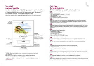 01.
A “proper” cellar should be:
> cool, with the temperature constantly at 10 to 14°C
> dark and tranquil
> relatively humid (70 - 80%)
> well ventilated, in order to prevent foul odours.
02.
In the cellar, bottles rest in a horizontal position, otherwise the cork dries out and loses its sealing
properties, allowing air to enter the bottle and spoil the wine. Nevertheless, wines with high alcohol
content should be stored in a vertical position.
03.
If the bottle has been transported just before being opened, it is recommended to let the wine rest for a
while; this is important especially for aged red wines, in order for the sediment to settle at the bottom
of the bottle.
04.
Serving temperatures for different wines:
> sparkling wines at 6-8°C
> sweet and dry white at 8-10°C
> rosé wines at 10-12°C
> light and fruity red wines at 14-16°C
> rich red aged wines and sweet red at 16-18°C.
05.
Keep in mind that the temperature of wine served in a glass rises by 2-3°C within 5-10 minutes.
06.
The wine glass should be stemmed, made of clear crystal. Wine is served to approximately 2/3
of the glass.
07.
Throughout the courses of a meal, wines are served in the following order:
> white wines before red
> fresh, young wines before aged
> dry wines before semi-sweet and sweet.
08.
For rich and rather young red wines, decanting may prove valuable. This will allow the wine to breathe,
strengthening the aromas and smoothening its flavour.
09.
For vintage wines, decanting is necessary, to enjoy the wine clear, free of sediment.
10.
When planning a delightful menu, harmony is to be found in pairing dishes and wines that match in both
colour and aroma, as well as flavour intensity.
Ten “smart” ideas that will help uncode the fascinating world of wine.
Ten Tips
for enjoying wine
Just as the ancient Greeks applied the seal of origin on amphorae carrying wine, in the
modern world we affix labels to the glass bottles. We have learnt to depend on the label
for information regarding the variety of wine protected in the bottle, and possibly its
origin, producer and bottler, its flavour qualities and much more.
Let us then see what we can read on the label of the wine we have chosen to taste:
The label
A wine’s identity
We can also read:
> The grape variety used to produce the wine. This indication is not permitted for table wines
> The type of wine
White, rosé or red – dry, semi-dry, semi-sweet or sweet – sparkling or semi-sparkling
> Information on winemaking and possibly on ageing of the wine
> Suggestions on the proper serving temperature and the dishes the wine accompanies ideally.
(* Obligatory features)
03
 