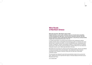 Wine Roads
of Northern Greece
What does the phrase “Wine Roads” bring to mind?
Imagine traveling in a wine country. Getting to taste your favorite wines and getting
to know the people who make them. You will soon be surprised to discover that their
aromas and flavours seem to blend with the landscape, in a way that you could just barely
imagine when leaving behind the bustle of the city.
In a nutshell, Wine Roads is an exciting journey proposal for the contemporary explorer.
Carefully selected routes run through the most picturesque sights of a viticulture zone. Signs
lead the way to vineyards and wineries. An array of breathtaking views, archaeological sites,
churches, monasteries, museums, and buildings of folklore or cultural interest are scattered
along the way. Finally, the map could not possibly be complete without the most noteworthy
restaurants, taverns, ouzeri, coffee shops and hotels in the area.
Wine Roads are to be traced out in almost all wine-producing countries. The first such attempt
in Greece was brought to life by 28 winemakers, who established the Wine Producers
Association of the Vineyards of Northern Greece with the trade name “Wine Roads
of Northern Greece”.
The Association has indicated 8 routes that traverse Northern Greece from one end to the
other, stopping at the most important wine regions of Thessaly (Rapsani and Krania), Epirus,
Macedonia and Thrace.
Let us follow them!
07
 