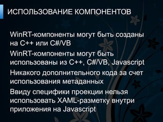 ИСПОЛЬЗОВАНИЕ КОМПОНЕНТОВ


WinRT-компоненты могут быть созданы
на С++ или C#/VB
WinRT-компоненты могут быть
использованы из C++, C#/VB, Javascript
Никакого дополнительного кода за счет
использования метаданных
Ввиду специфики проекции нельзя
использовать XAML-разметку внутри
приложения на Javascript
 