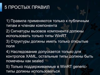 5 ПРОСТЫХ ПРАВИЛ

1) Правила применяются только к публичным
типам и членам компонента
2) Сигнатуры вызовов компонента должны
использовать только типы WinRT
3) Структуры должны иметь только открытые
поля
4) Наследование допускается только для
контролов XAML, остальные типы должны быть
помечены как sealed
5) Только поддерживаемые в WinRT generic-
типы должны использоваться
 