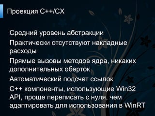 Проекция C++/CX


Средний уровень абстракции
Практически отсутствуют накладные
расходы
Прямые вызовы методов ядра, никаких
дополнительных оберток
Автоматический подсчет ссылок
С++ компоненты, использующие Win32
API, проще переписать с нуля, чем
адаптировать для использования в WinRT
 