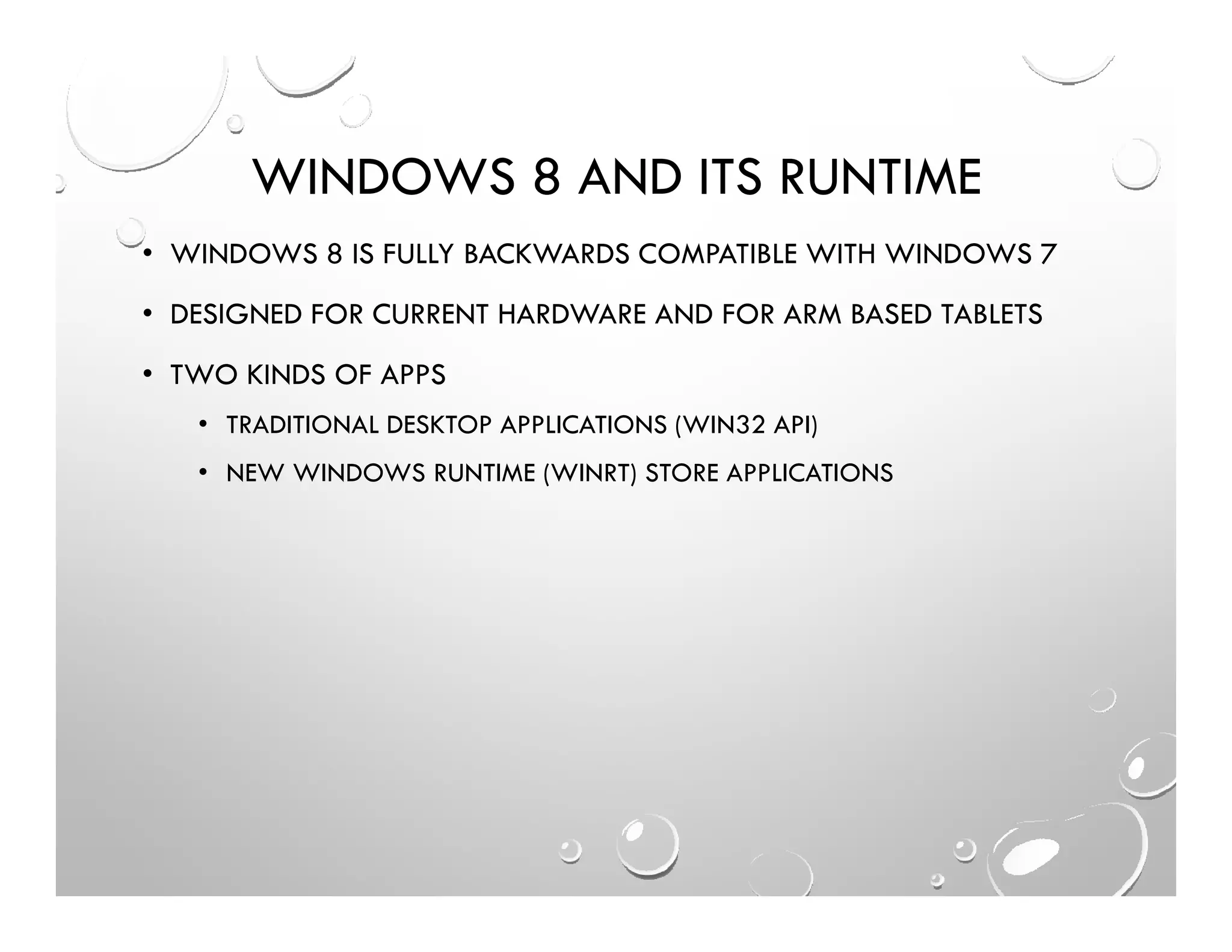 WINDOWS 8 AND ITS RUNTIME
• WINDOWS 8 IS FULLY BACKWARDS COMPATIBLE WITH WINDOWS 7
• DESIGNED FOR CURRENT HARDWARE AND FOR ARM BASED TABLETS
• TWO KINDS OF APPS
• TRADITIONAL DESKTOP APPLICATIONS (WIN32 API)
• NEW WINDOWS RUNTIME (WINRT) STORE APPLICATIONS
 