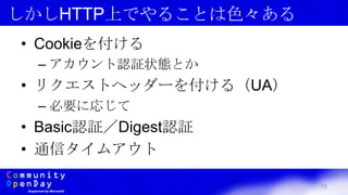 15
しかしHTTP上でやることは色々ある
• Cookieを付ける
– アカウント認証状態とか
• リクエストヘッダーを付ける（UA）
– 必要に応じて
• Basic認証／Digest認証
• 通信タイムアウト
 