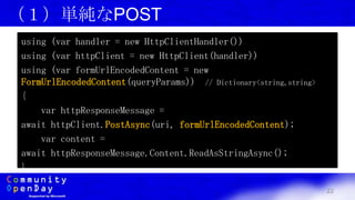 22
（１）単純なPOST
using (var handler = new HttpClientHandler())
using (var httpClient = new HttpClient(handler))
using (var formUrlEncodedContent = new
FormUrlEncodedContent(queryParams)) // Dictionary<string,string>
{
var httpResponseMessage =
await httpClient.PostAsync(uri, formUrlEncodedContent);
var content =
await httpResponseMessage.Content.ReadAsStringAsync();
}
 