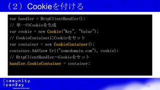 25
（２）Cookieを付ける
var handler = HttpClientHandler();
// 単一のCookieを生成
var cookie = new Cookie("Key", "Value");
// CookieContainerにCookieをセット
var container = new CookieContainer();
container.Add(new Uri("somedomain.com"), cookie);
// HttpClientHandlerへCookieをセット
handler.CookieContainer = container;
 
