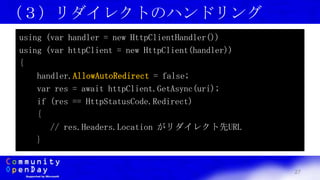 27
（３）リダイレクトのハンドリング
using (var handler = new HttpClientHandler())
using (var httpClient = new HttpClient(handler))
{
handler.AllowAutoRedirect = false;
var res = await httpClient.GetAsync(uri);
if (res == HttpStatusCode.Redirect)
{
// res.Headers.Location がリダイレクト先URL
}
 