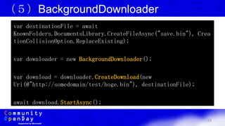 33
（５）BackgroundDownloader
var destinationFile = await
KnownFolders.DocumentsLibrary.CreateFileAsync("save.bin"), Crea
tionCollisionOption.ReplaceExisting);
var downloader = new BackgroundDownloader();
var download = downloader.CreateDownload(new
Uri(@"http://somedomain/test/hoge.bin"), destinationFile);
await download.StartAsync();
 