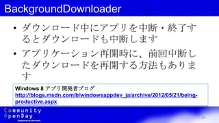 34
BackgroundDownloader
• ダウンロード中にアプリを中断・終了す
るとダウンロードも中断します
• アプリケーション再開時に、前回中断し
たダウンロードを再開する方法もありま
す
Windows 8 アプリ開発者ブログ
http://blogs.msdn.com/b/windowsappdev_ja/archive/2012/05/21/being-
productive.aspx
 