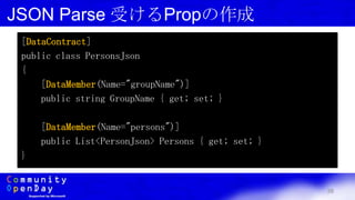 38
JSON Parse 受けるPropの作成
[DataContract]
public class PersonsJson
{
[DataMember(Name="groupName")]
public string GroupName { get; set; }
[DataMember(Name="persons")]
public List<PersonJson> Persons { get; set; }
}
 