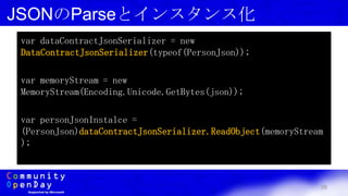 39
JSONのParseとインスタンス化
var dataContractJsonSerializer = new
DataContractJsonSerializer(typeof(PersonJson));
var memoryStream = new
MemoryStream(Encoding.Unicode.GetBytes(json));
var personJsonInstalce =
(PersonJson)dataContractJsonSerializer.ReadObject(memoryStream
);
 