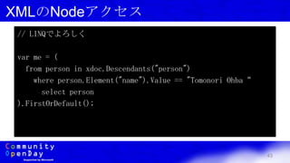 43
XMLのNodeアクセス
// LINQでよろしく
var me = (
from person in xdoc.Descendants("person")
where person.Element("name").Value == "Tomonori Ohba“
select person
).FirstOrDefault();
 