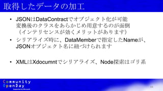44
取得したデータの加工
• JSONはDataContractでオブジェクト化が可能
変換後のクラスをあらかじめ用意するのが面倒
（インテリセンスが効くメリットがあります）
• シリアライズ時に、DataMemberで指定したNameが、
JSONオブジェクト名に紐づけられます
• XMLはXdocumntでシリアライズ、Node探索はゴリ系
 