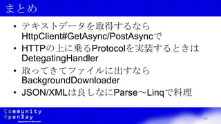46
まとめ
• テキストデータを取得するなら
HttpClient#GetAsync/PostAsyncで
• HTTPの上に乗るProtocolを実装するときは
DetegatingHandler
• 取ってきてファイルに出すなら
BackgroundDownloader
• JSON/XMLは良しなにParse～Linqで料理
 