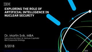 IBM Watson & Cloud PlatformIBM Watson & Cloud Platform
EXPLORING THE ROLE OF
ARTIFICIAL INTELLIGENCE IN
NUCLEAR SECURITY
Dr. Martin Svik, MBA
Executive Architect & Venture Capitalist
IBM Corporate Strategy
3/2018
 