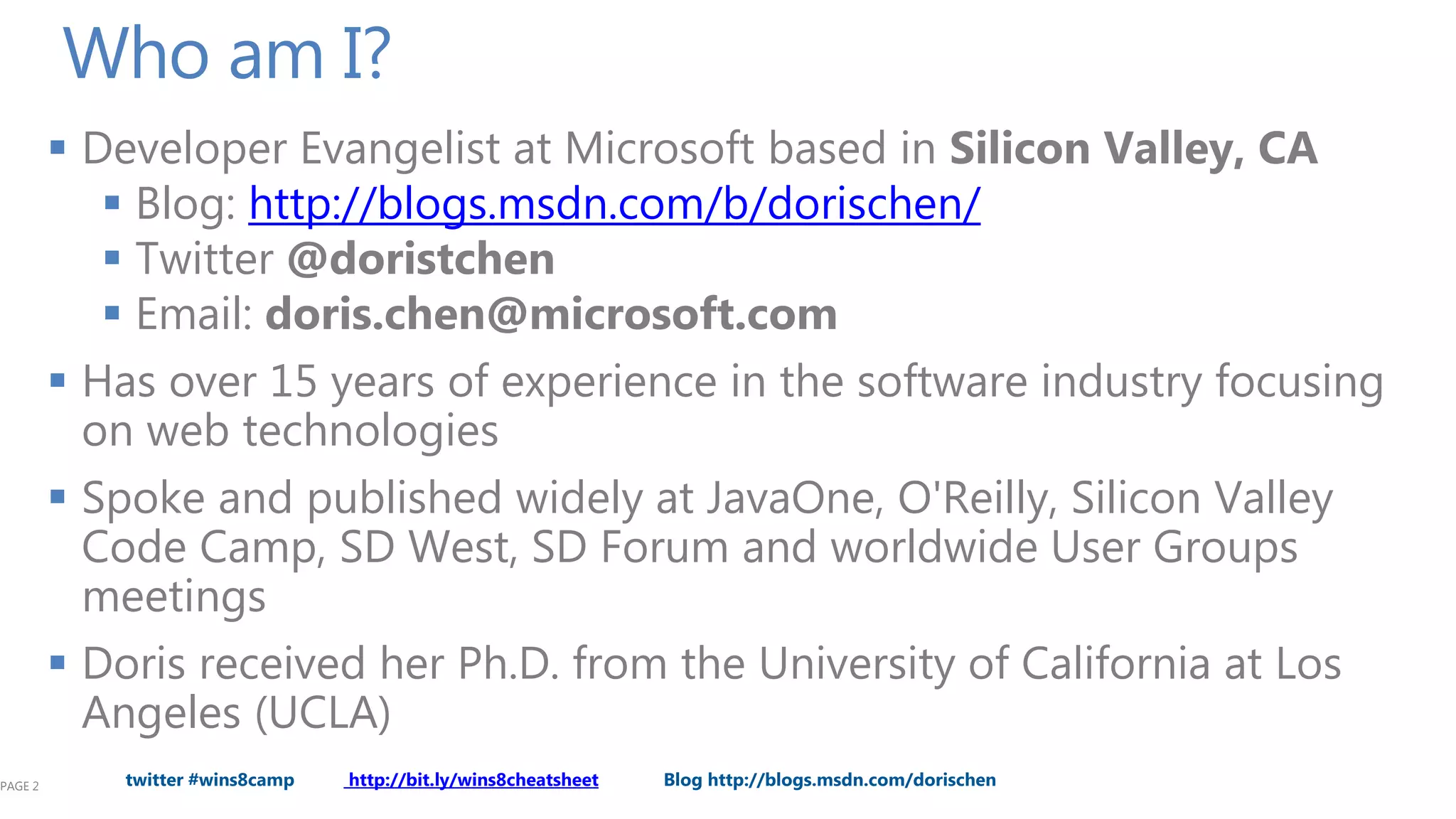 Who am I?
          Developer Evangelist at Microsoft based in Silicon Valley, CA
             Blog: http://blogs.msdn.com/b/dorischen/
             Twitter @doristchen
             Email: doris.chen@microsoft.com
          Has over 15 years of experience in the software industry focusing
           on web technologies
          Spoke and published widely at JavaOne, O'Reilly, Silicon Valley
           Code Camp, SD West, SD Forum and worldwide User Groups
           meetings
          Doris received her Ph.D. from the University of California at Los
           Angeles (UCLA)
PAGE 2      twitter #wins8camp   http://bit.ly/wins8cheatsheet   Blog http://blogs.msdn.com/dorischen
 