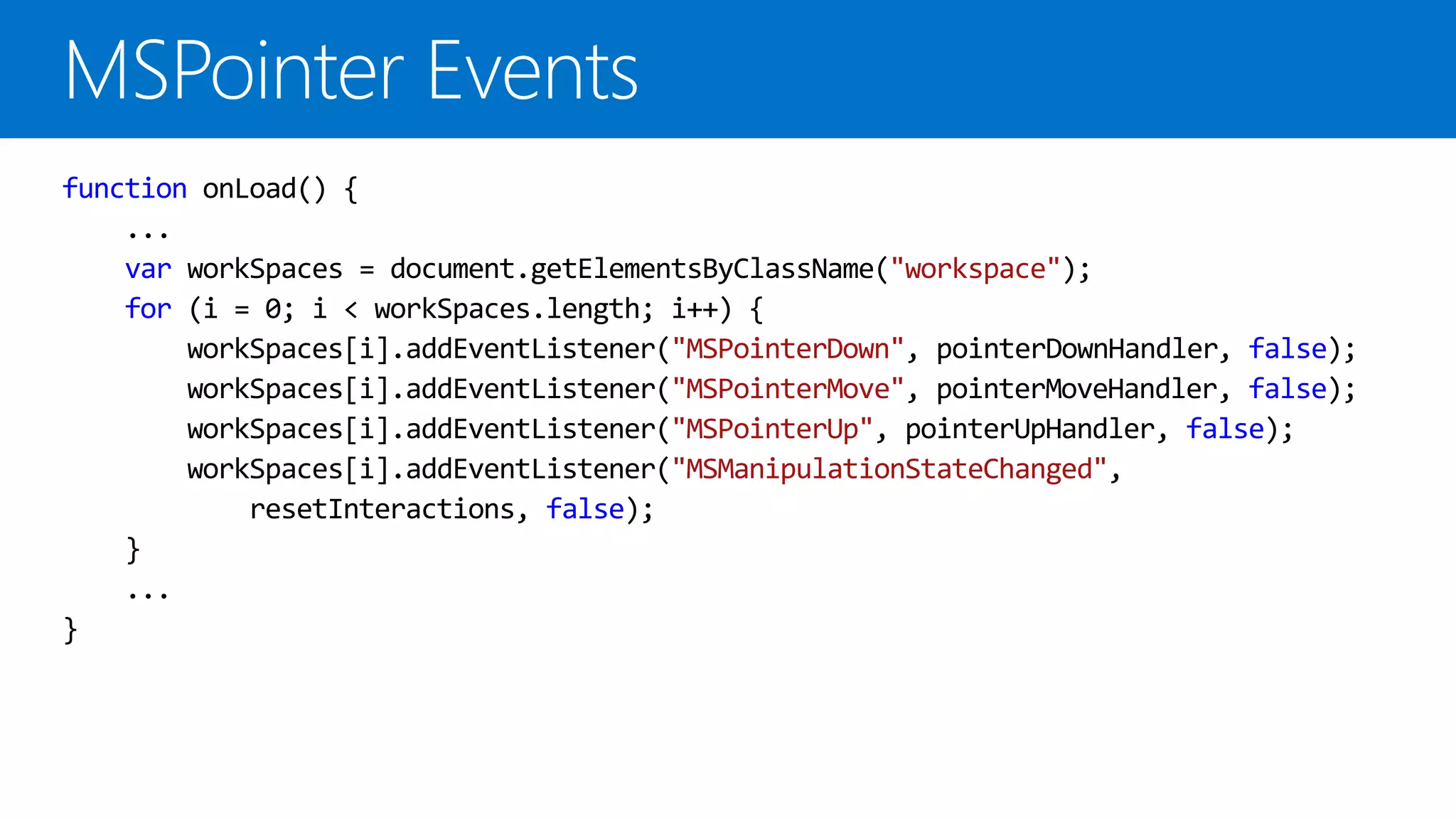 function onLoad() {
    ...
    var workSpaces = document.getElementsByClassName("workspace");
    for (i = 0; i < workSpaces.length; i++) {
        workSpaces[i].addEventListener("MSPointerDown", pointerDownHandler, false);
        workSpaces[i].addEventListener("MSPointerMove", pointerMoveHandler, false);
        workSpaces[i].addEventListener("MSPointerUp", pointerUpHandler, false);
        workSpaces[i].addEventListener("MSManipulationStateChanged",
            resetInteractions, false);
    }
    ...
}
 