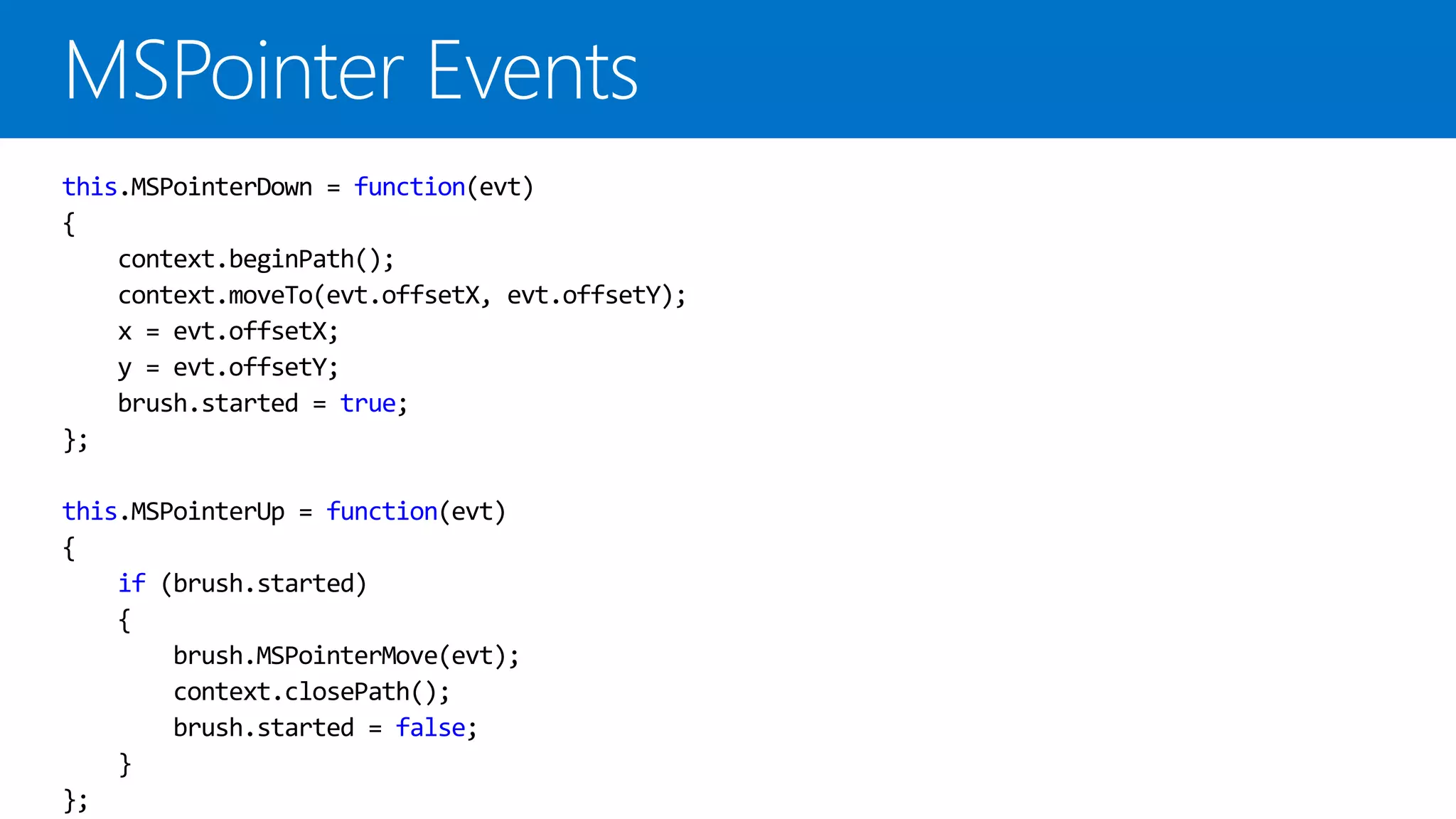 this.MSPointerDown = function(evt)
{
    context.beginPath();
    context.moveTo(evt.offsetX, evt.offsetY);
    x = evt.offsetX;
    y = evt.offsetY;
    brush.started = true;
};

this.MSPointerUp = function(evt)
{
    if (brush.started)
    {
        brush.MSPointerMove(evt);
        context.closePath();
        brush.started = false;
    }
};
 
