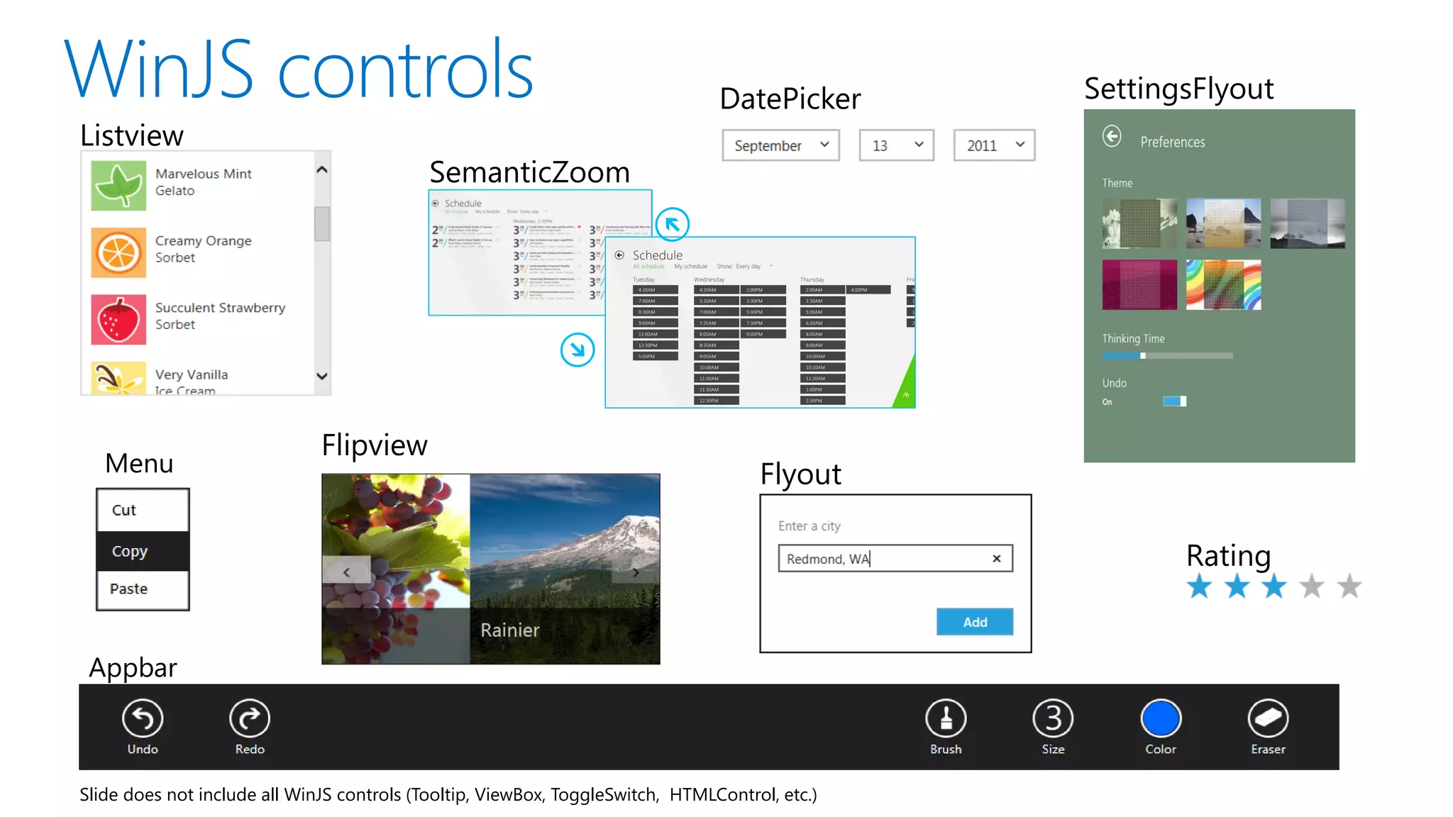 DatePicker      SettingsFlyout
Listview
                                            SemanticZoom




     Semantic Zoom

                              Flipview
   Menu                                                                              Flyout

                                                                                                       Rating


 Appbar



Slide does not include all WinJS controls (Tooltip, ViewBox, ToggleSwitch, HTMLControl, etc.)
 
