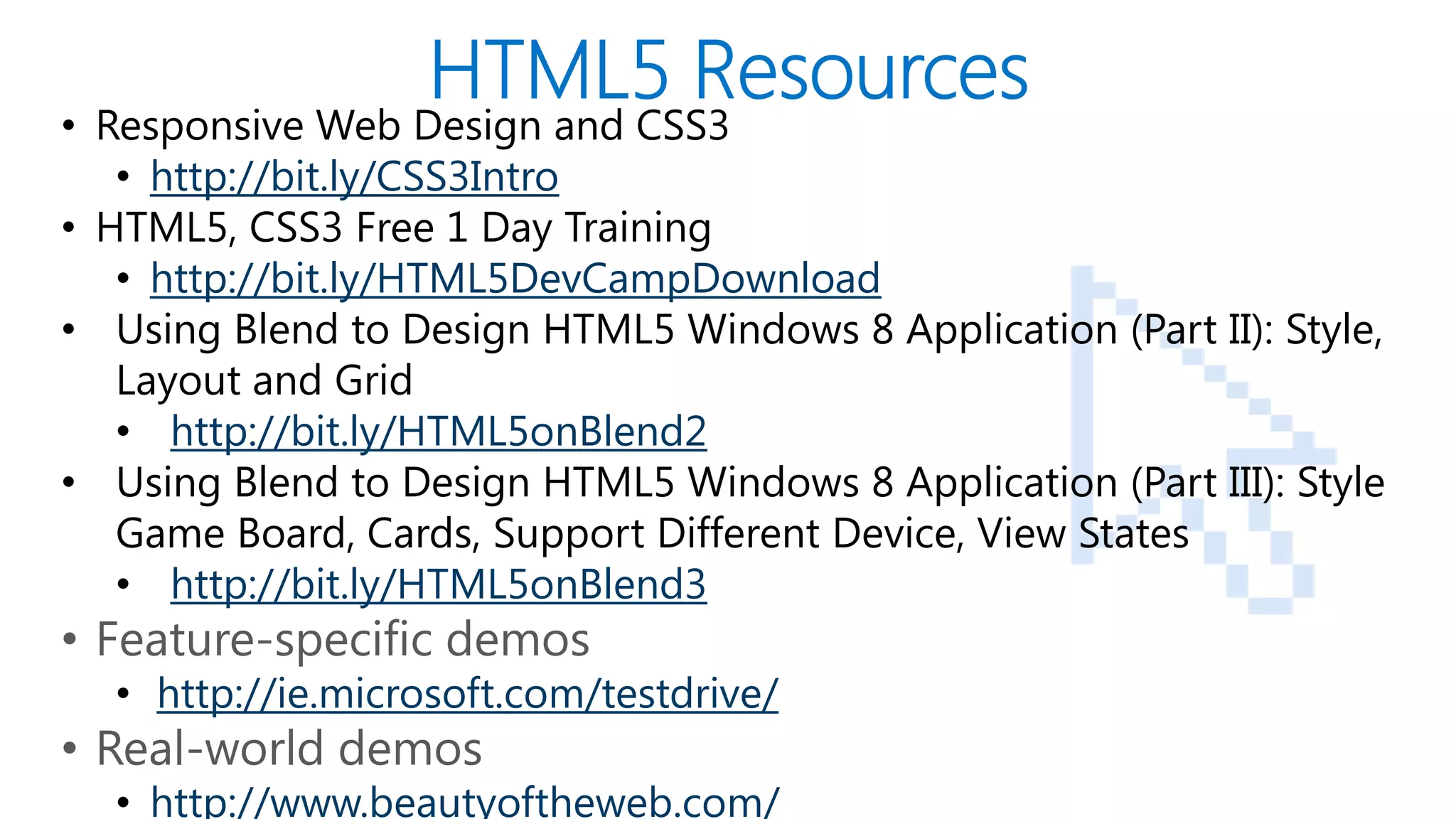 • Responsive Web Design and CSS3
      • http://bit.ly/CSS3Intro
   • HTML5, CSS3 Free 1 Day Training
      • http://bit.ly/HTML5DevCampDownload
   • Using Blend to Design HTML5 Windows 8 Application (Part II): Style,
      Layout and Grid
      • http://bit.ly/HTML5onBlend2
   • Using Blend to Design HTML5 Windows 8 Application (Part III): Style
      Game Board, Cards, Support Different Device, View States
      • http://bit.ly/HTML5onBlend3
   • Feature-specific demos
       • http://ie.microsoft.com/testdrive/
   • Real-world demos
PAGE
       • http://www.beautyoftheweb.com/
 