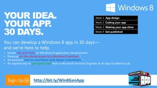 YOUR IDEA.                                                             Week 1 App design


YOUR APP .                                                             Week 2 Coding your app



30 DAYS.
                                                                       Week 3 Making your app shine
                                                                       Week 4 Get published



You can develop a Windows 8 app in 30 days—
and we’re here to help.
•   Insider tips and tricks on Windows 8 application development.
•   Personal on-the-phone access to a Windows 8 architect*.
•   An exclusive one-on-one Metro style design consultation*.
•   An opportunity to get expert help from a Microsoft Services Engineer at an App Excellence Lab.




    Sign Up             http://bit.ly/Win8GenApp
 