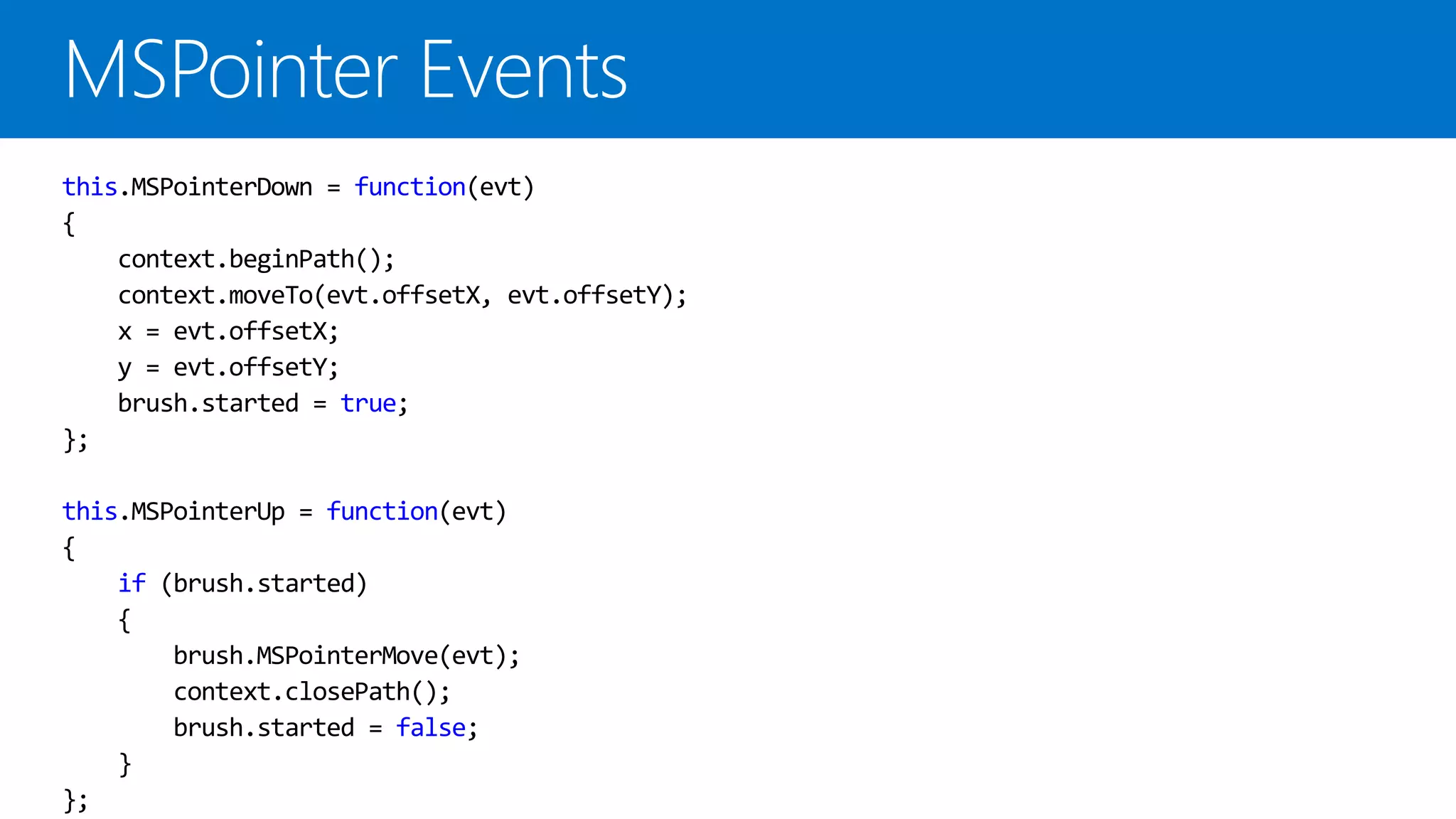 this.MSPointerDown = function(evt) { context.beginPath(); context.moveTo(evt.offsetX, evt.offsetY); x = evt.offsetX; y = evt.offsetY; brush.started = true; }; this.MSPointerUp = function(evt) { if (brush.started) { brush.MSPointerMove(evt); context.closePath(); brush.started = false; } }; 