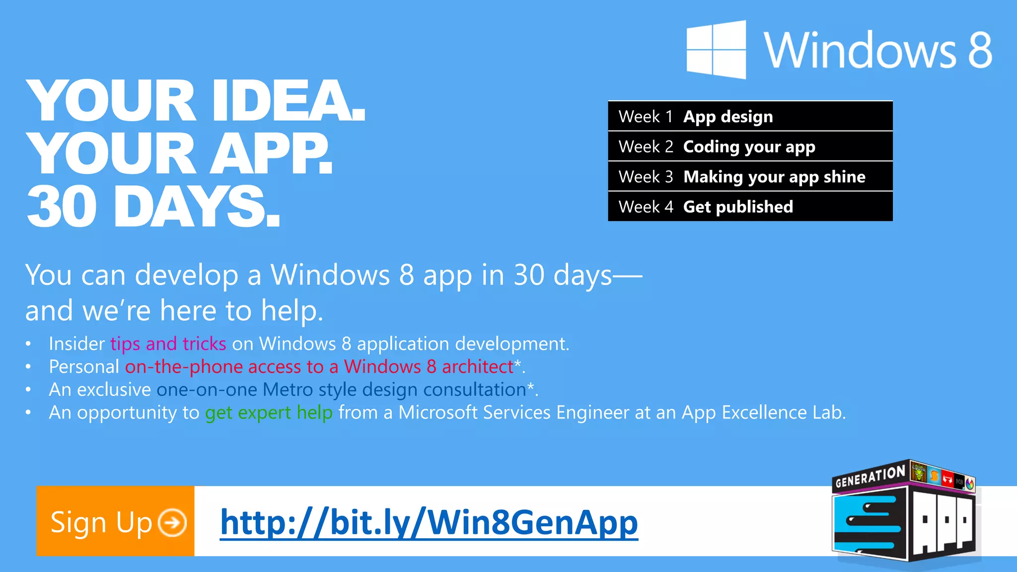 YOUR IDEA. Week 1 App design YOUR APP . Week 2 Coding your app 30 DAYS. Week 3 Making your app shine Week 4 Get published You can develop a Windows 8 app in 30 days— and we’re here to help. • Insider tips and tricks on Windows 8 application development. • Personal on-the-phone access to a Windows 8 architect*. • An exclusive one-on-one Metro style design consultation*. • An opportunity to get expert help from a Microsoft Services Engineer at an App Excellence Lab. Sign Up http://bit.ly/Win8GenApp 