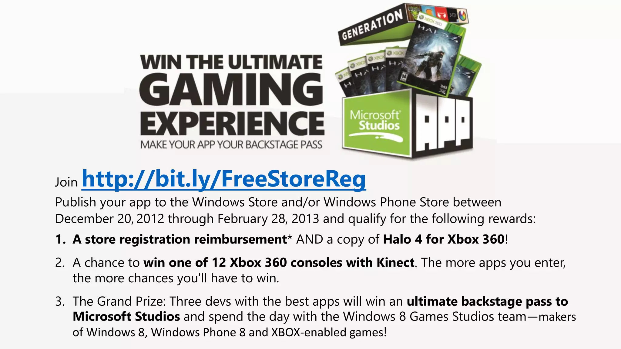 Join http://bit.ly/FreeStoreReg Publish your app to the Windows Store and/or Windows Phone Store between December 20, 2012 through February 28, 2013 and qualify for the following rewards: 1. A store registration reimbursement* AND a copy of Halo 4 for Xbox 360! 2. A chance to win one of 12 Xbox 360 consoles with Kinect. The more apps you enter, the more chances you'll have to win. 3. The Grand Prize: Three devs with the best apps will win an ultimate backstage pass to Microsoft Studios and spend the day with the Windows 8 Games Studios team—makers of Windows 8, Windows Phone 8 and XBOX-enabled games! 