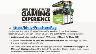 Join   http://bit.ly/FreeStoreReg
Publish your app to the Windows Store and/or Windows Phone Store between
December 20, 2012 through February 28, 2013 and qualify for the following rewards:
1. A store registration reimbursement* AND a copy of Halo 4 for Xbox 360!
2. A chance to win one of 12 Xbox 360 consoles with Kinect. The more apps you enter,
   the more chances you'll have to win.
3. The Grand Prize: Three devs with the best apps will win an ultimate backstage pass to
   Microsoft Studios and spend the day with the Windows 8 Games Studios team—makers
   of Windows 8, Windows Phone 8 and XBOX-enabled games!
 