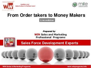 Leading your
             Sales Culture to the Next Level




    From Order takers to Money Makers
                                               Live webinar



                                                 Prepared by
                                           WIN Sales and Marketing
                                            Professional Programs

                      Sales Force Development Experts




WIN Sales & Marketing Programs                                       www.winprograms.info
 