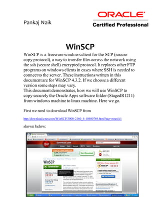 Pankaj Naik



                             WinSCP
WinSCP is a freeware windows client for the SCP (secure
copy protocol), a way to transfer files across the network using
the ssh (secure shell) encrypted protocol. It replaces other FTP
programs on windows clients in cases where SSH is needed to
connect to the server. These instructions written in this
document are for WinSCP 4.3.2. If we choose a different
version some steps may vary.
This document demonstrates, how we will use WinSCP to
copy securely the Oracle Apps software folder (StagedR1211)
from windows machine to linux machine. Here we go.

First we need to download WinSCP from
http://download.cnet.com/WinSCP/3000-2160_4-10400769.html?tag=mncol;1

shown below:
 